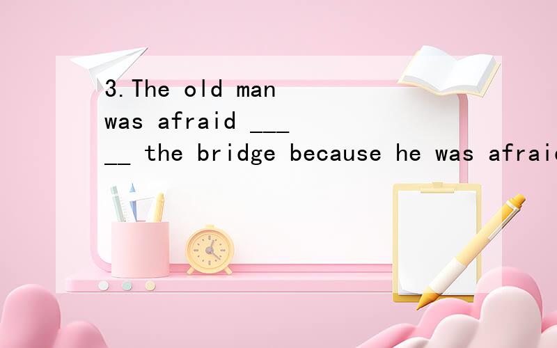 3.The old man was afraid _____ the bridge because he was afraid _____ into the river.A.to cross; of falling B.to cross; to fall C.of crossing; to fall D.of crossing; of falling
