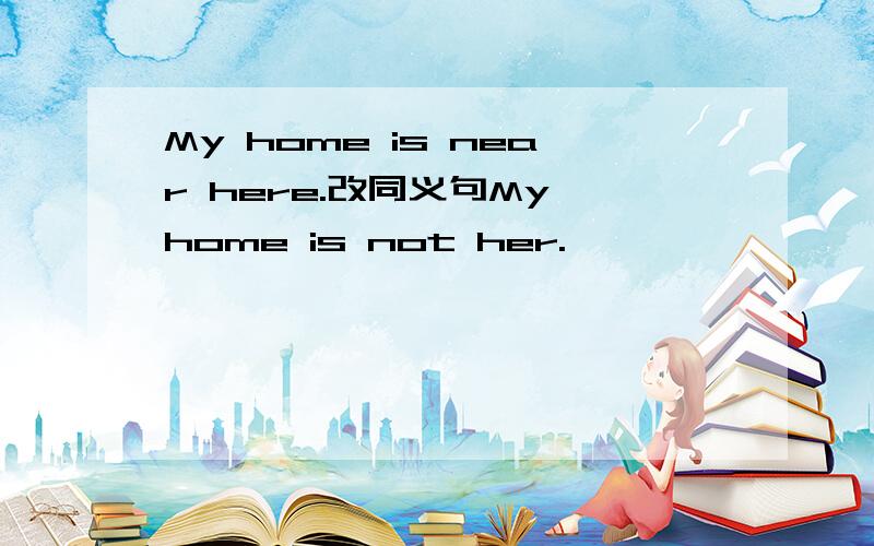 My home is near here.改同义句My home is not her.