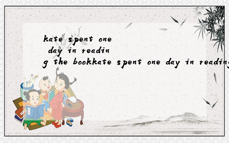 kate spent one day in reading the bookkate spent one day in reading the book（改为同义句）-------- ----------kate one day------- --------the book（线是空）