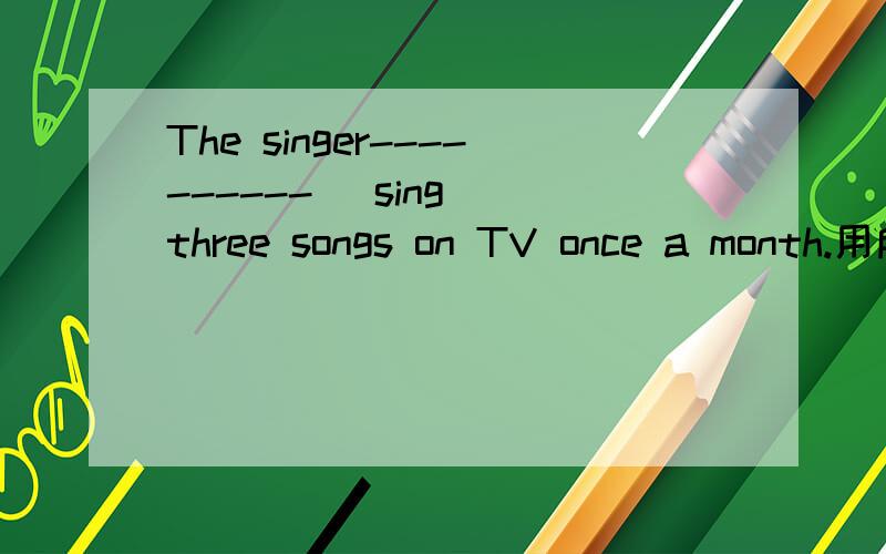 The singer---------- (sing) three songs on TV once a month.用所给词的正确形式填空.