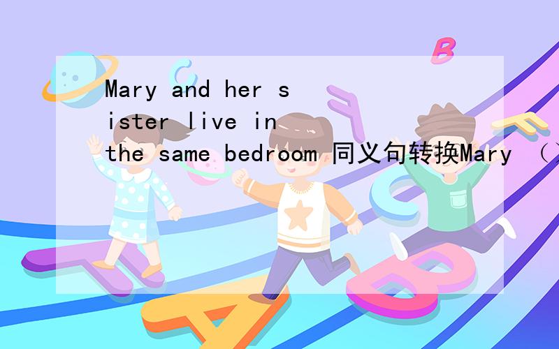 Mary and her sister live in the same bedroom 同义句转换Mary （）a bedroom （）her