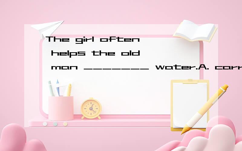 The girl often helps the old man _______ water.A. carryingB. carryC. carries