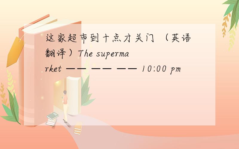 这家超市到十点才关门 （英语翻译）The supermarket —— —— —— 10:00 pm