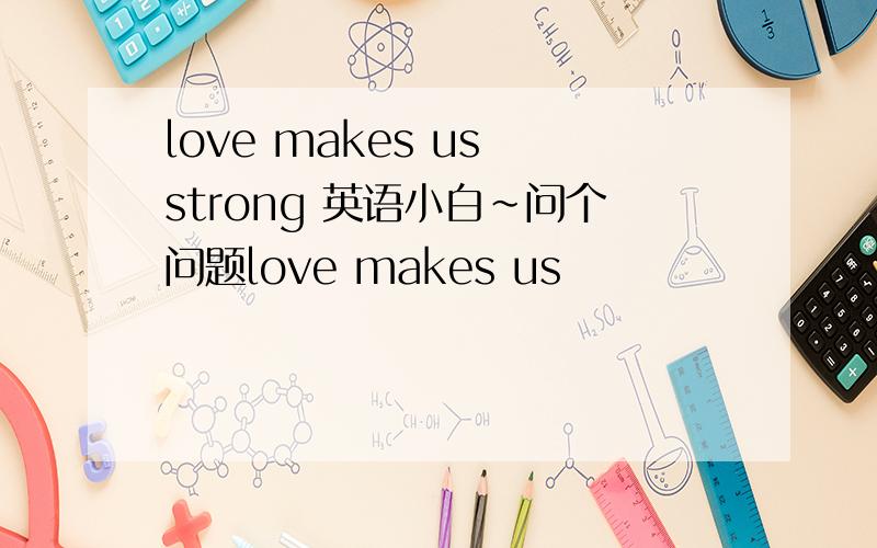 love makes us strong 英语小白~问个问题love makes us