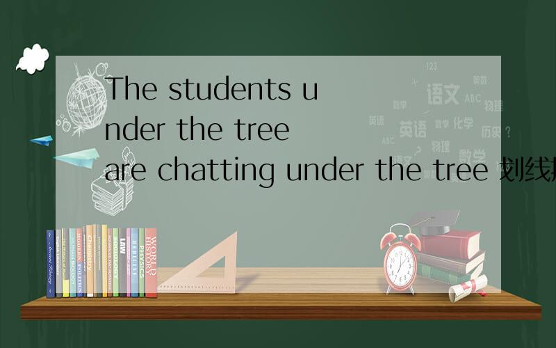 The students under the tree are chatting under the tree 划线提问原句 The students under the tree are chatting 是under the tree划线提问