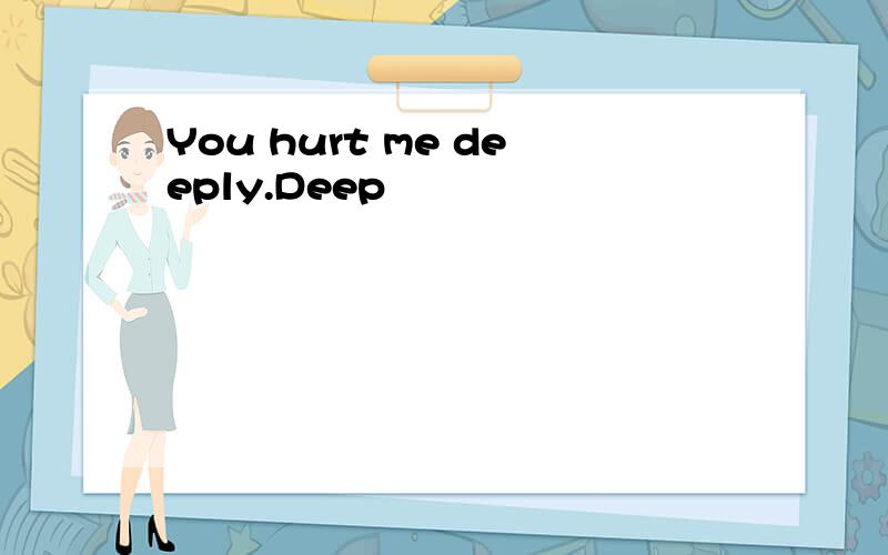 You hurt me deeply.Deep