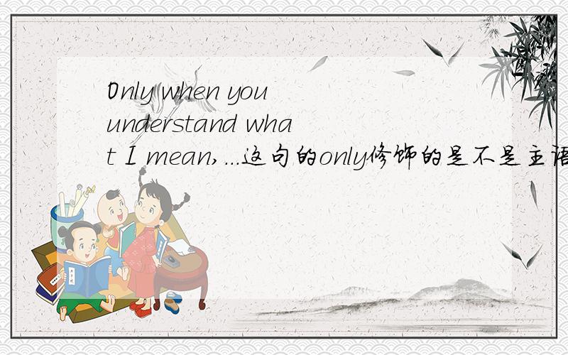 Only when you understand what I mean,...这句的only修饰的是不是主语.后面的句子要不要倒装?