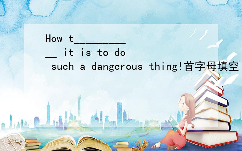 How t___________ it is to do such a dangerous thing!首字母填空