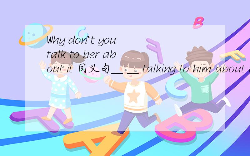Why don`t you talk to her about it 同义句__ __ talking to him about it?