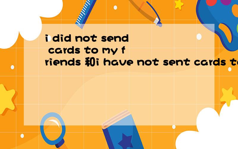 i did not send cards to my friends 和i have not sent cards to my friends 这两句有什么区别啊