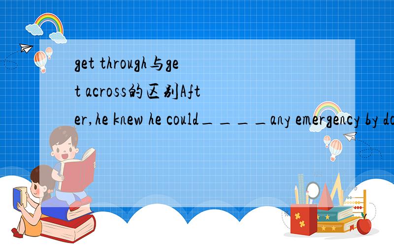 get through与get across的区别After,he knew he could____any emergency by doing what he could to the best of his ability.A get away with B.get on with C.get though D.get across= =..