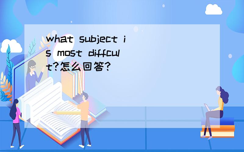 what subject is most diffcult?怎么回答?