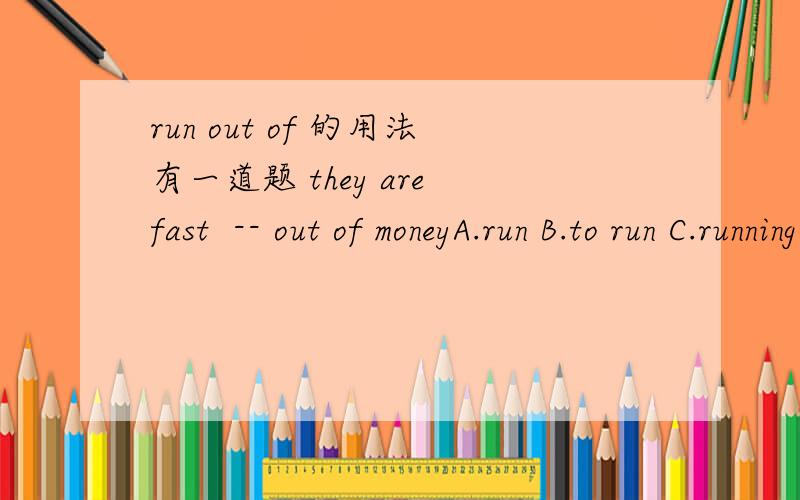 run out of 的用法有一道题 they are fast  -- out of moneyA.run B.to run C.running D.ran我们老师说是选A,但run out of 的run 不是动词吗,在be动词后怎么是原型?急!谢谢,回答好有加分