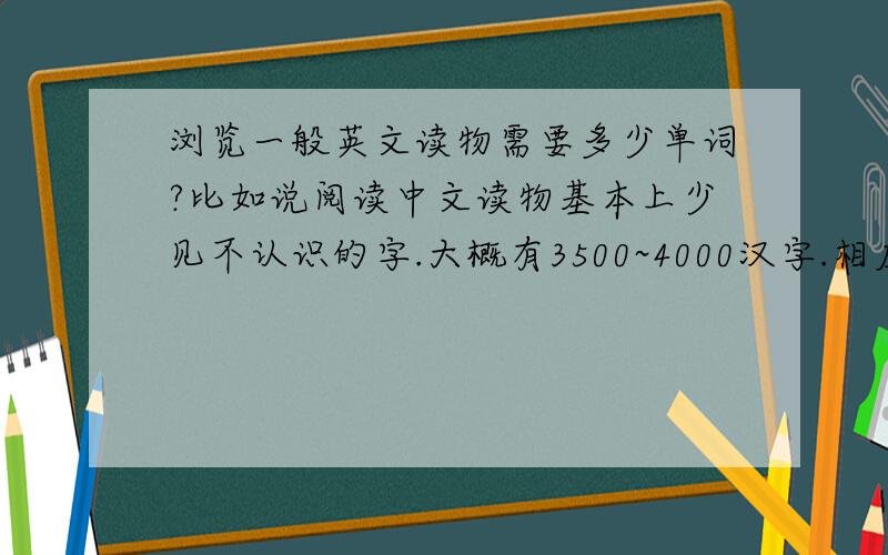 浏览一般英文读物需要多少单词?比如说阅读中文读物基本上少见不认识的字.大概有3500~4000汉字.相应的英语要多少单词?比如说雅虎新闻.http://news.yahoo.com/4000绝对是不够,6000肯定也不行.我现在