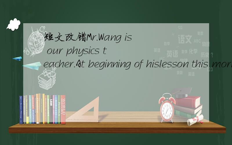 短文改错Mr.Wang is our physics teacher.At beginning of hislesson this morningMr.Wang is our physics teacher.At beginning of hislesson this morning ,he made some of us giving a report on ang subject of our choice.When itwa Li Ming's turn,she told