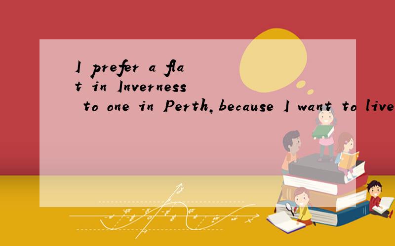 I prefer a flat in Inverness to one in Perth,because I want to live near tom翻译