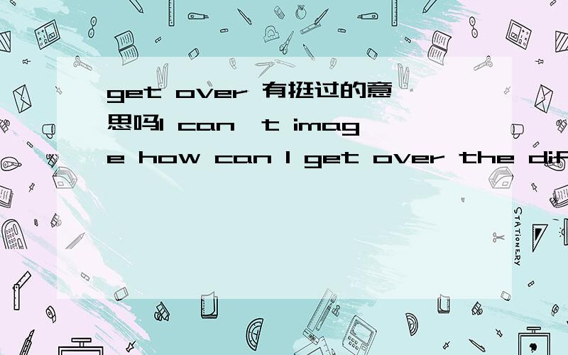 get over 有挺过的意思吗I can't image how can I get over the difficulty without you help.
