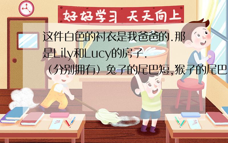 这件白色的衬衣是我爸爸的.那是Lily和Lucy的房子.（分别拥有）兔子的尾巴短,猴子的尾巴长.Mr.Green是我爸爸的一个朋友.桌子的腿又坏了.这是李华的英语书和数学书.3月8日是妇女节.这是中国