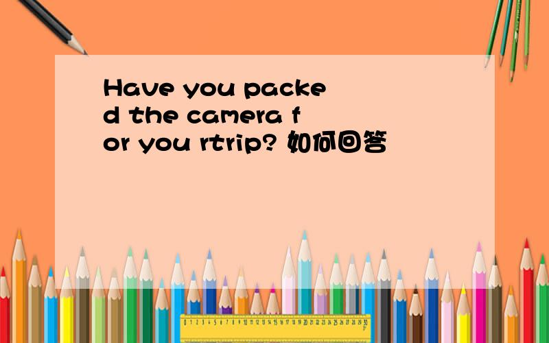 Have you packed the camera for you rtrip? 如何回答