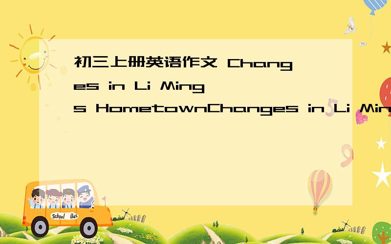 初三上册英语作文 Changes in Li Ming's HometownChanges in Li Ming's Hometown正文：a.Changes is living conditionsb.Changes is working toolsc.Changes in education结尾：Thanks to the government's efforts,Li Ming's hometown is becoming bette