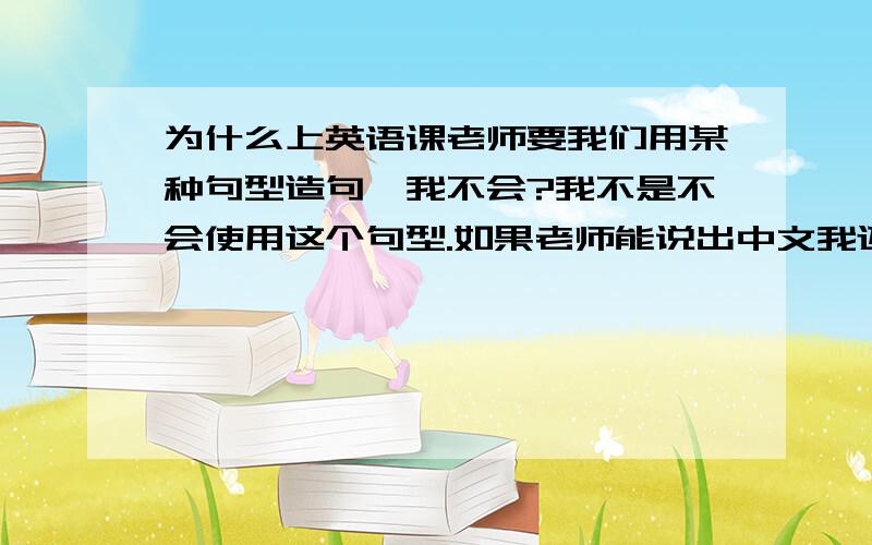 为什么上英语课老师要我们用某种句型造句,我不会?我不是不会使用这个句型.如果老师能说出中文我还能翻译成英文,可是要我自己造就不会了.每次造句我总是想不出中文,我该怎么办啊?