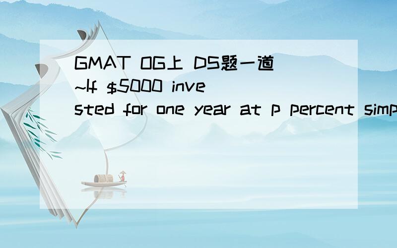 GMAT OG上 DS题一道~If $5000 invested for one year at p percent simple annual interest yield $500,what amount must be invested at k percent simple annual interest for one year to yield the same number of dollar1)k=0.8p 2)k=8