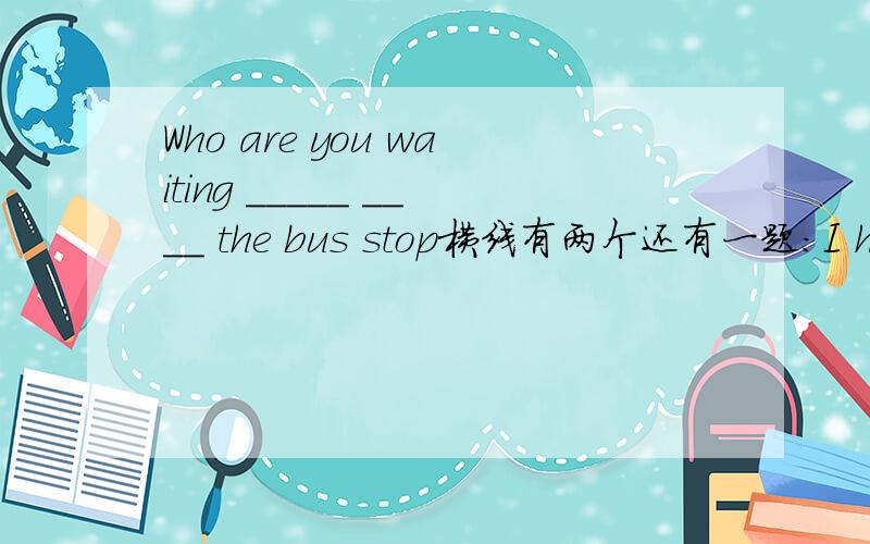 Who are you waiting _____ ____ the bus stop横线有两个还有一题：I have been to Hong Kong twice.(划线部分提问）【twice划线】______ ______ _______ have you been to Hong Kong?