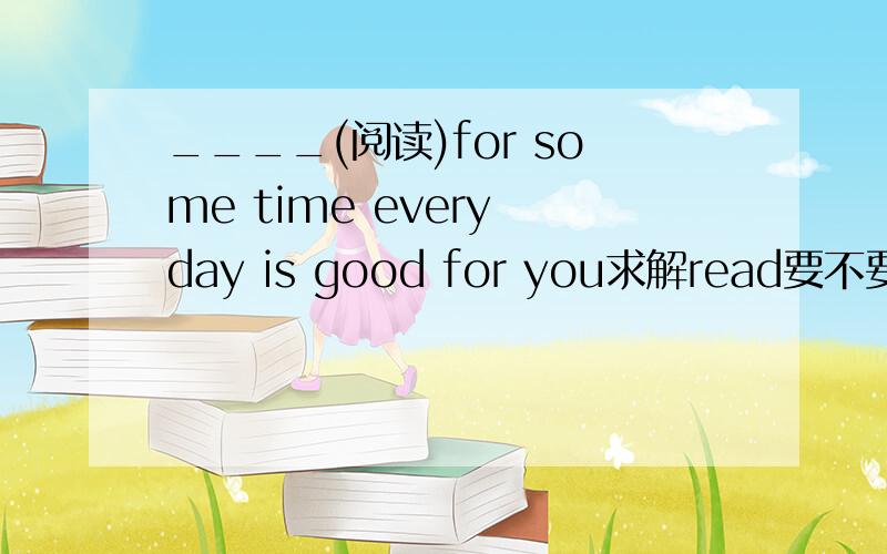 ____(阅读)for some time every day is good for you求解read要不要加ing啊