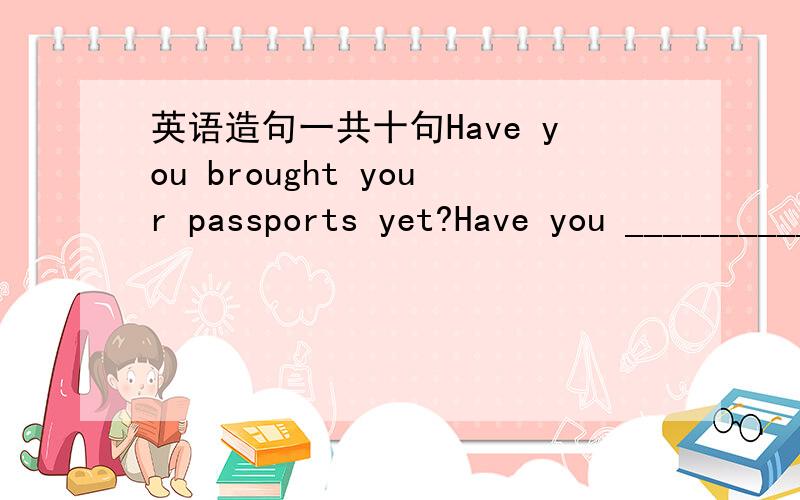 英语造句一共十句Have you brought your passports yet?Have you __________yet?Yes,we're already brought our passports.Yes,_____already_____./No,____haven't_____yet.模仿这个造句：Have you __________yet?Yes,_____already_____./No,____haven't