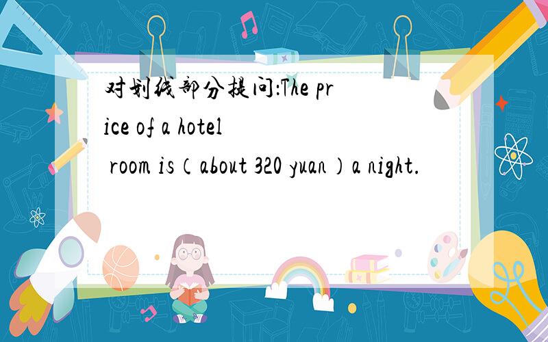 对划线部分提问：The price of a hotel room is（about 320 yuan）a night.