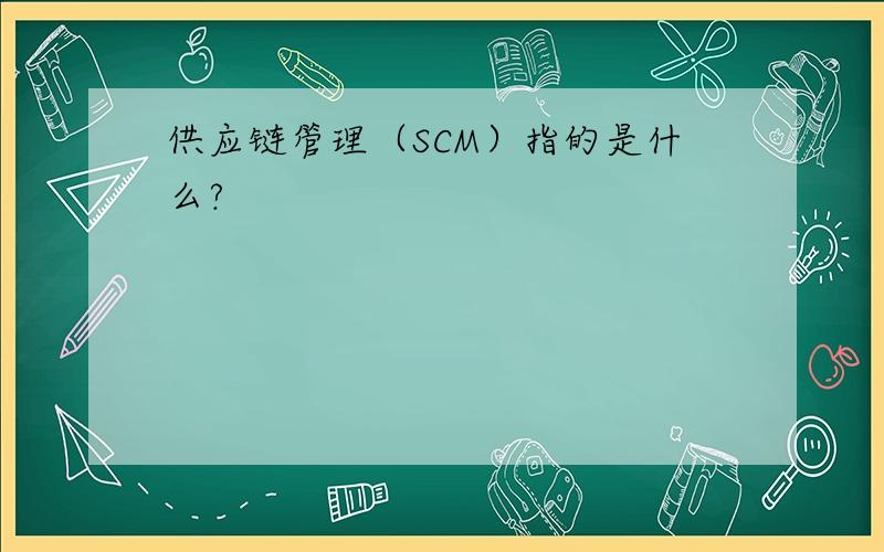 供应链管理（SCM）指的是什么?