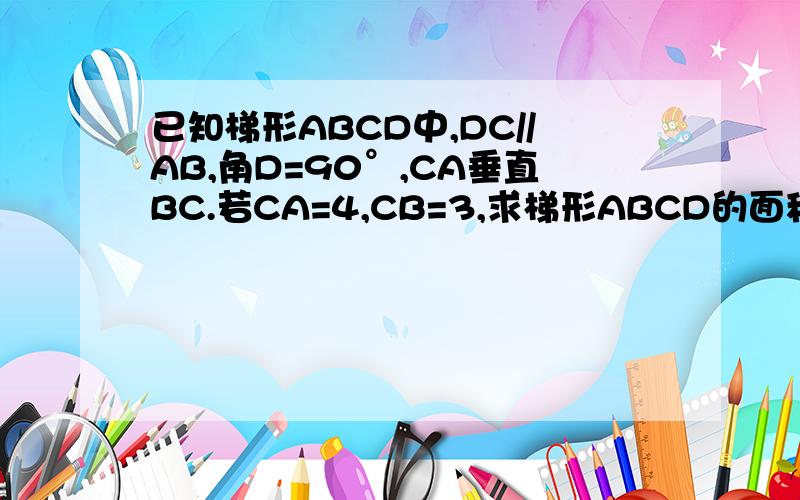 已知梯形ABCD中,DC//AB,角D=90°,CA垂直BC.若CA=4,CB=3,求梯形ABCD的面积