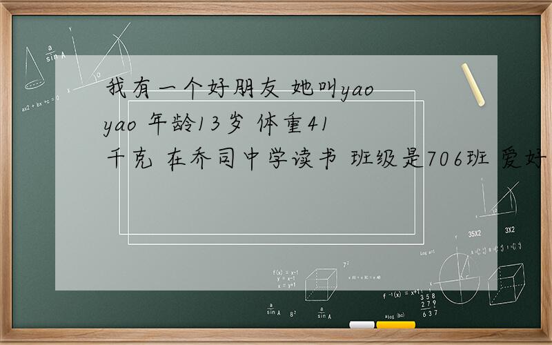 我有一个好朋友 她叫yao yao 年龄13岁 体重41千克 在乔司中学读书 班级是706班 爱好是听音乐.请根据我给的数据用英语简单介绍我的朋友的概况!我急!
