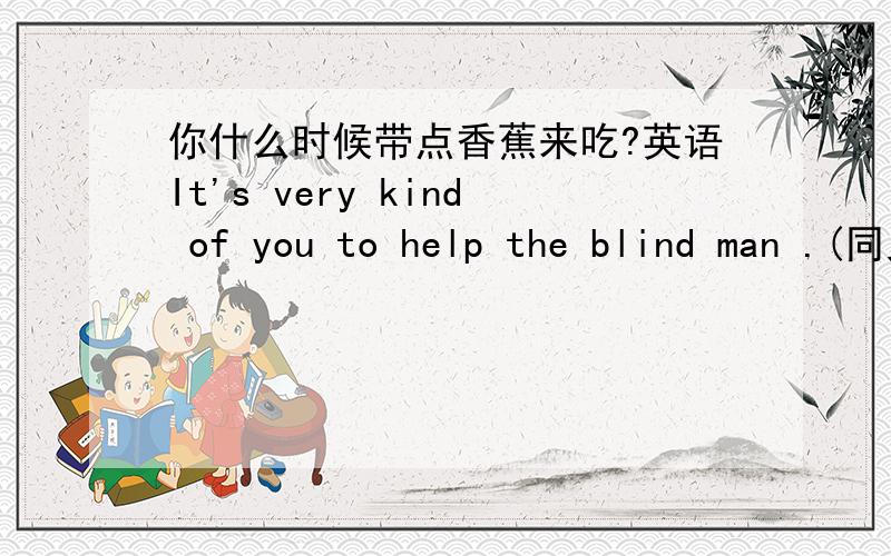 你什么时候带点香蕉来吃?英语It's very kind of you to help the blind man .(同义句）___kind___to help the blind man.It's wrong of him to look down on the disabled .(同义句）____is very wrong ____look down on the disabled .