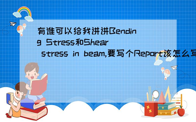 有谁可以给我讲讲Bending Stress和Shear stress in beam,要写个Report该怎么写两个都讲一下是怎么一回事.顺便再问一下在shear stress in beam中那个公式里有个写的象S一样的那个符号是什么意思啊...