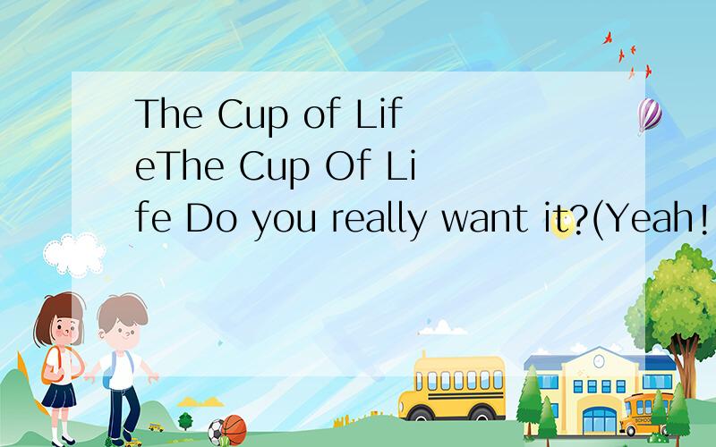 The Cup of LifeThe Cup Of Life Do you really want it?(Yeah!) Do you really want it?(Yeah!) Do you really want it?(Yeah!) (Music) Go,go,go (Go,go,go) Ale,ale,ale (Ale,ale,ale) Go (Go) Go (Go) Go (Go) Go (Go) Here we go!The cup of life,This is the one.