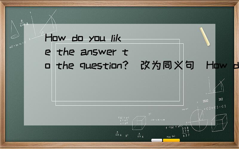 How do you like the answer to the question?(改为同义句)How do you like the answer to the question?(改为同义句)_______ _______you_____ _______the answer to the question?