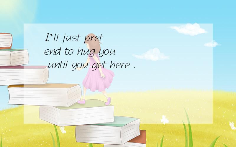 I`ll just pretend to hug you until you get here .