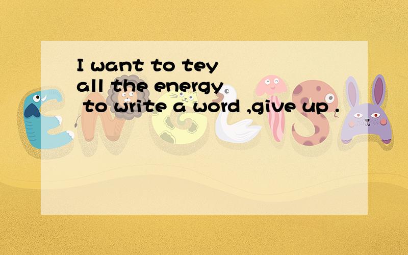 I want to tey all the energy to write a word ,give up .