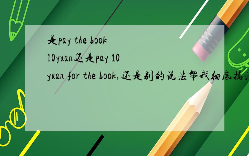 是pay the book 10yuan还是pay 10yuan for the book,还是别的说法帮我彻底搞清楚了pay,加分,谢谢啊