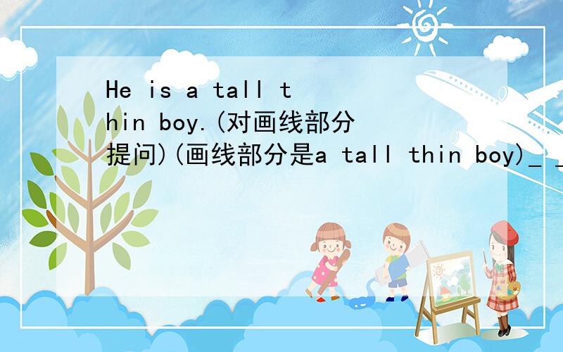 He is a tall thin boy.(对画线部分提问)(画线部分是a tall thin boy)_ _ he _