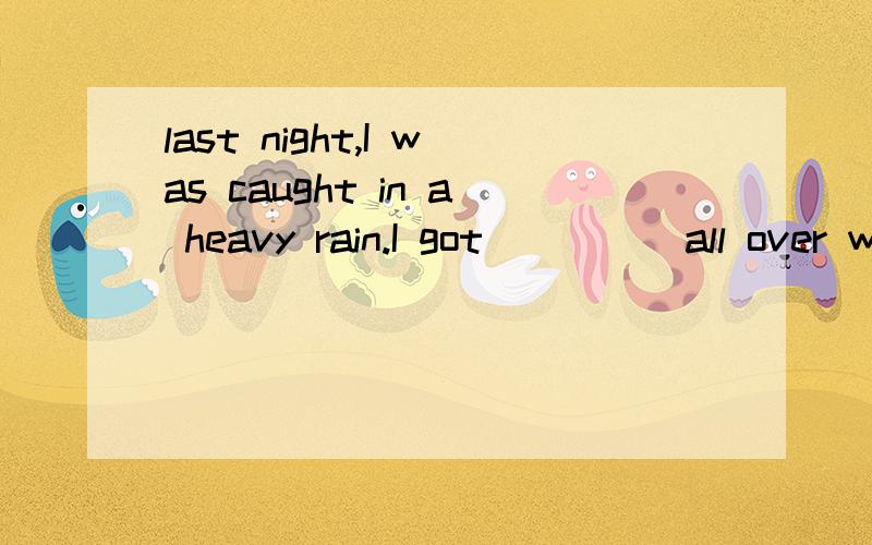 last night,I was caught in a heavy rain.I got_____all over without a raincoat