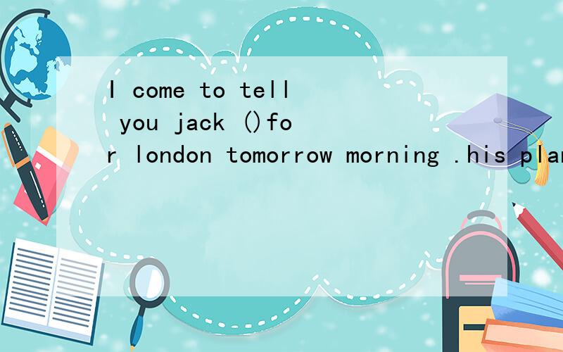 I come to tell you jack ()for london tomorrow morning .his plane ()at ten amI come to tell you Jack ()for London tomorrow morning .His plane ()at ten am.A is leaving,leaves B is leaving ,is leaving C leaves,leaves D leaves ,isleaving 我不知道为