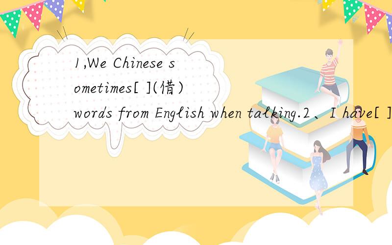 1,We Chinese sometimes[ ](借)words from English when talking.2、I have[ ]（只有）one pen.3、There are all[ ]（种类）of clothes in the clothes shop.4、The shop is[ ]（not closed）from8：00a.m.to10：00p.m.5、-Can you help me with my En