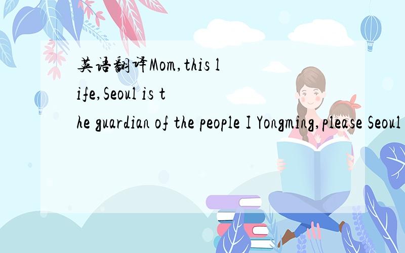英语翻译Mom,this life,Seoul is the guardian of the people I Yongming,please Seoul every day happy,do not