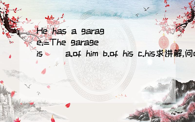 He has a garage.=The garage is __a.of him b.of his c.his求讲解,问of用法 前面的选项为什么不行··