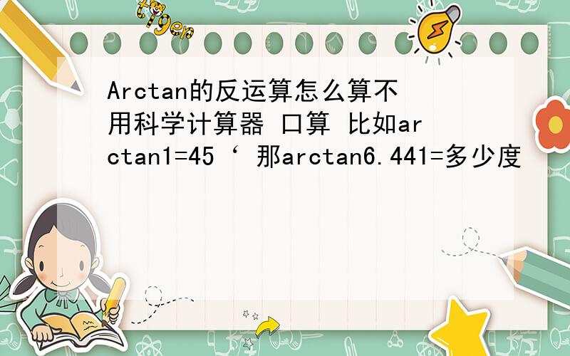 Arctan的反运算怎么算不用科学计算器 口算 比如arctan1=45‘ 那arctan6.441=多少度