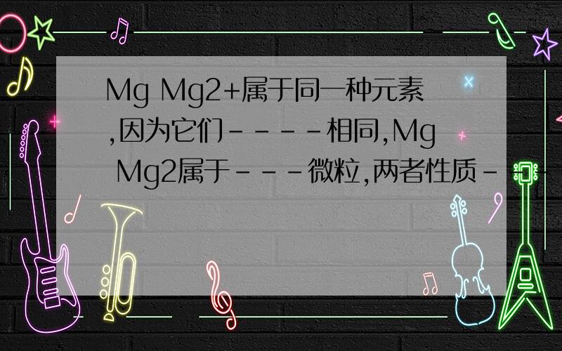 Mg Mg2+属于同一种元素,因为它们----相同,Mg Mg2属于---微粒,两者性质----因为它们?