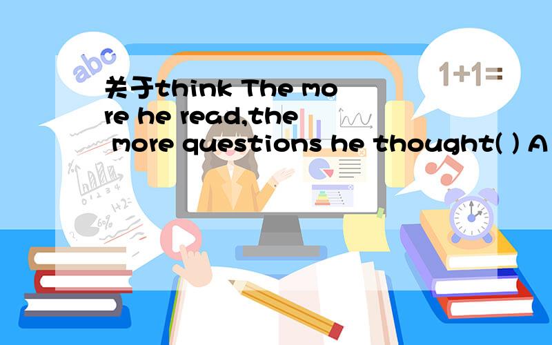 关于think The more he read,the more questions he thought( ) A to ask B of to ask C of to be asked D of asking 为什么