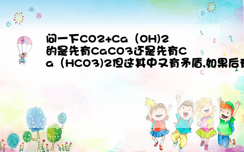 问一下CO2+Ca（OH)2的是先有CaCO3还是先有Ca（HCO3)2但这其中又有矛盾,如果后有Ca（HCO3)2的话那我一直加CO2最后不是应该还会有CaCO3的吗?但我们老师说不会有CaCO3了这其中过程究竟如何
